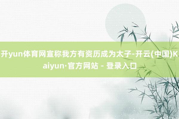 开yun体育网宣称我方有资历成为太子-开云(中国)Kaiyun·官方网站 - 登录入口