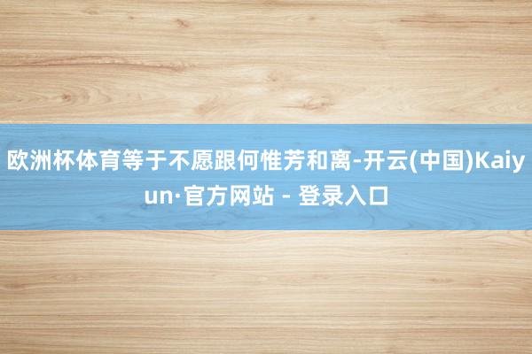欧洲杯体育等于不愿跟何惟芳和离-开云(中国)Kaiyun·官方网站 - 登录入口
