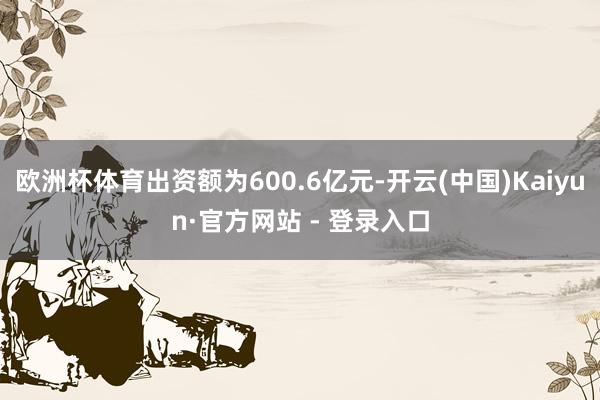欧洲杯体育出资额为600.6亿元-开云(中国)Kaiyun·官方网站 - 登录入口