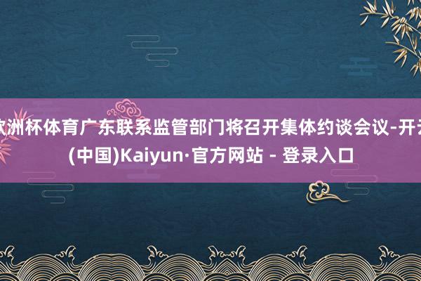 欧洲杯体育广东联系监管部门将召开集体约谈会议-开云(中国)Kaiyun·官方网站 - 登录入口