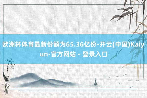 欧洲杯体育最新份额为65.36亿份-开云(中国)Kaiyun·官方网站 - 登录入口