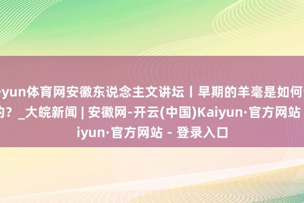 开yun体育网安徽东说念主文讲坛丨早期的羊毫是如何制作和使用的？_大皖新闻 | 安徽网-开云(中国)Kaiyun·官方网站 - 登录入口