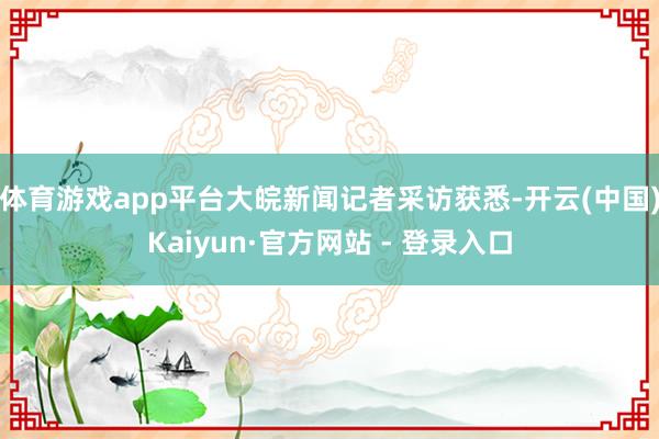 体育游戏app平台大皖新闻记者采访获悉-开云(中国)Kaiyun·官方网站 - 登录入口
