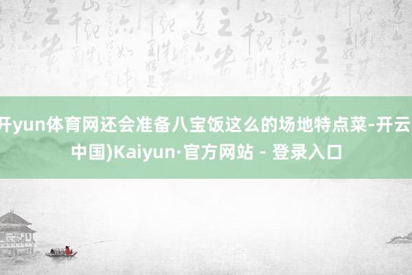 开yun体育网还会准备八宝饭这么的场地特点菜-开云(中国)Kaiyun·官方网站 - 登录入口