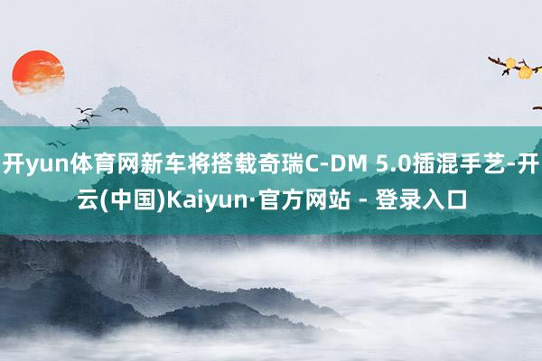 开yun体育网新车将搭载奇瑞C-DM 5.0插混手艺-开云(中国)Kaiyun·官方网站 - 登录入口