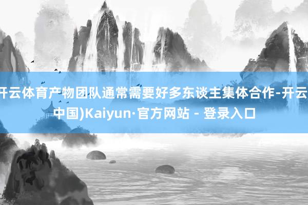 开云体育产物团队通常需要好多东谈主集体合作-开云(中国)Kaiyun·官方网站 - 登录入口