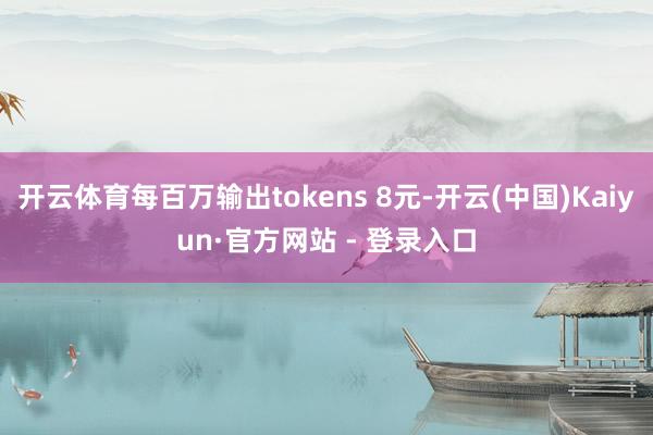 开云体育每百万输出tokens 8元-开云(中国)Kaiyun·官方网站 - 登录入口