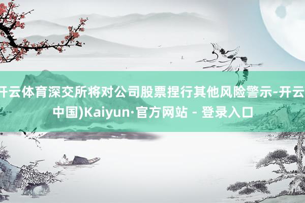 开云体育深交所将对公司股票捏行其他风险警示-开云(中国)Kaiyun·官方网站 - 登录入口