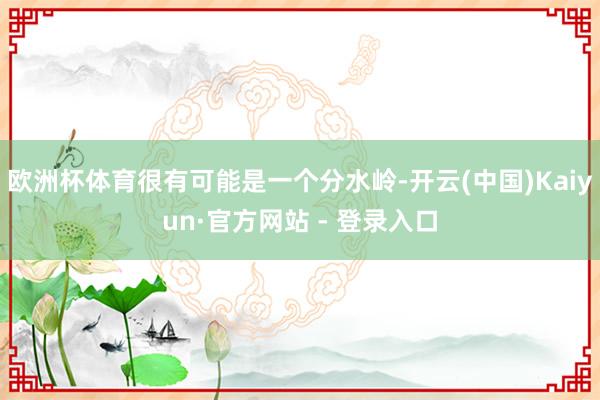 欧洲杯体育很有可能是一个分水岭-开云(中国)Kaiyun·官方网站 - 登录入口