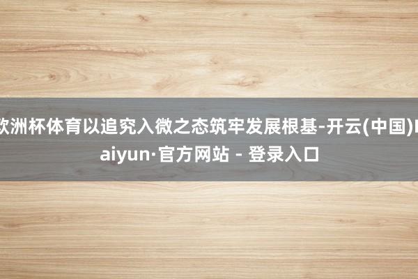 欧洲杯体育以追究入微之态筑牢发展根基-开云(中国)Kaiyun·官方网站 - 登录入口