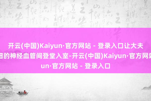 开云(中国)Kaiyun·官方网站 - 登录入口让大夫在头发丝粗细的神经血管间登堂入室-开云(中国)Kaiyun·官方网站 - 登录入口