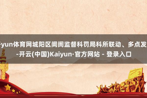 开yun体育网城阳区阛阓监督科罚局科所联动、多点发力-开云(中国)Kaiyun·官方网站 - 登录入口