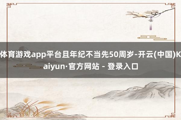 体育游戏app平台且年纪不当先50周岁-开云(中国)Kaiyun·官方网站 - 登录入口