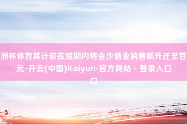 欧洲杯体育其计较在短期内将金沙酒业销售额升迁至百亿元-开云(中国)Kaiyun·官方网站 - 登录入口