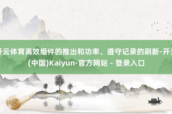 开云体育高效组件的推出和功率、遵守记录的刷新-开云(中国)Kaiyun·官方网站 - 登录入口