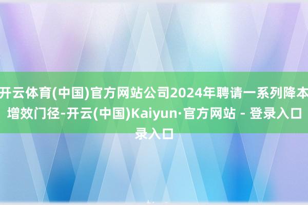 开云体育(中国)官方网站公司2024年聘请一系列降本增效门径-开云(中国)Kaiyun·官方网站 - 登录入口
