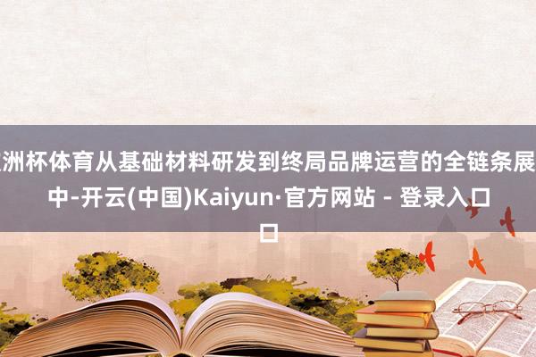 欧洲杯体育从基础材料研发到终局品牌运营的全链条展示中-开云(中国)Kaiyun·官方网站 - 登录入口