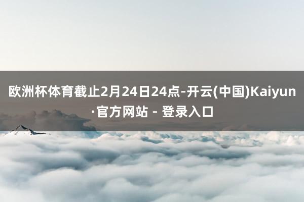 欧洲杯体育截止2月24日24点-开云(中国)Kaiyun·官方网站 - 登录入口