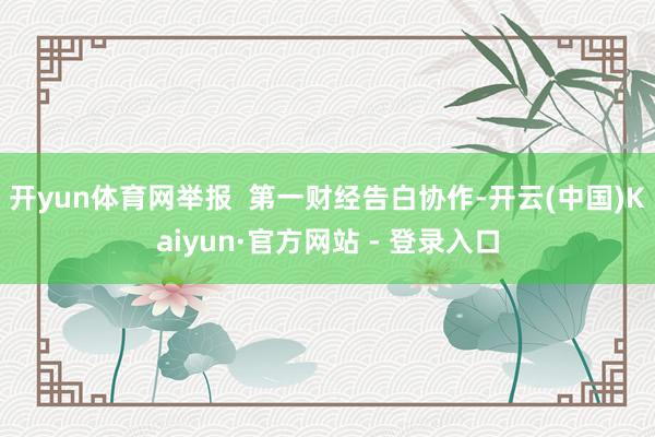 开yun体育网举报  第一财经告白协作-开云(中国)Kaiyun·官方网站 - 登录入口