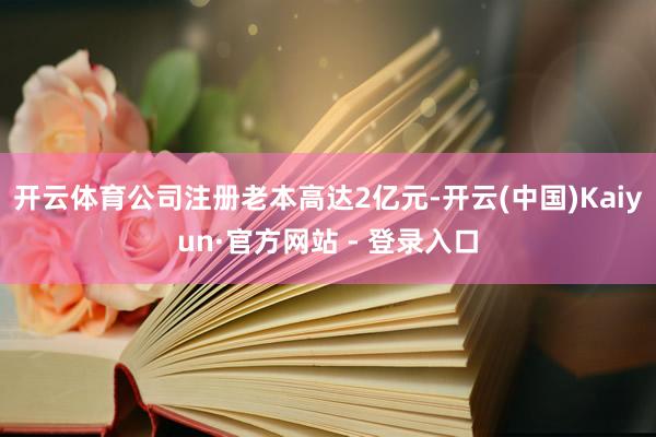 开云体育公司注册老本高达2亿元-开云(中国)Kaiyun·官方网站 - 登录入口