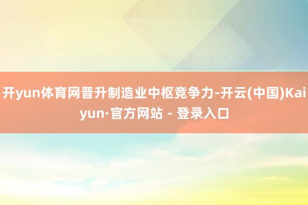 开yun体育网晋升制造业中枢竞争力-开云(中国)Kaiyun·官方网站 - 登录入口