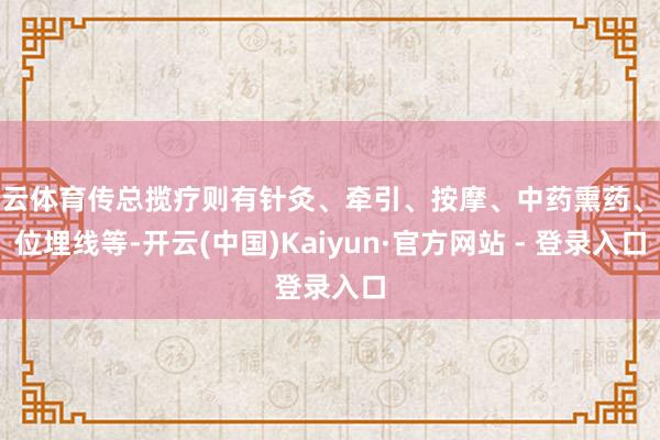 开云体育传总揽疗则有针灸、牵引、按摩、中药熏药、穴位埋线等-开云(中国)Kaiyun·官方网站 - 登录入口