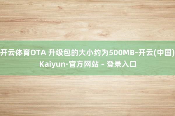 开云体育OTA 升级包的大小约为500MB-开云(中国)Kaiyun·官方网站 - 登录入口
