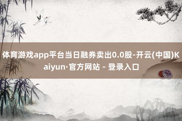 体育游戏app平台当日融券卖出0.0股-开云(中国)Kaiyun·官方网站 - 登录入口