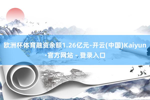 欧洲杯体育融资余额1.26亿元-开云(中国)Kaiyun·官方网站 - 登录入口
