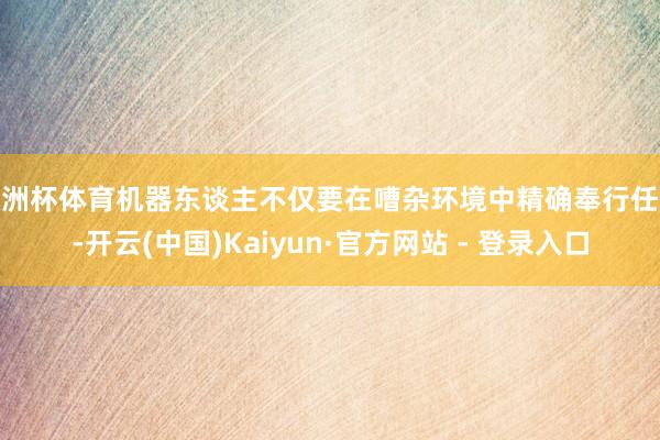 欧洲杯体育机器东谈主不仅要在嘈杂环境中精确奉行任务-开云(中国)Kaiyun·官方网站 - 登录入口