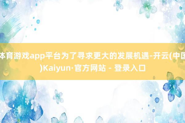 体育游戏app平台为了寻求更大的发展机遇-开云(中国)Kaiyun·官方网站 - 登录入口