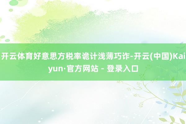 开云体育好意思方税率诡计浅薄巧诈-开云(中国)Kaiyun·官方网站 - 登录入口