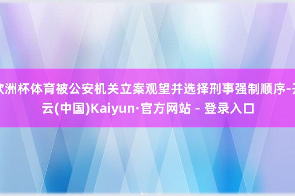 欧洲杯体育被公安机关立案观望并选择刑事强制顺序-开云(中国)Kaiyun·官方网站 - 登录入口