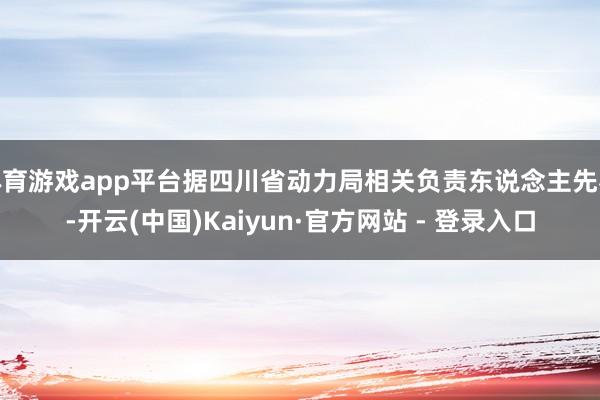体育游戏app平台据四川省动力局相关负责东说念主先容-开云(中国)Kaiyun·官方网站 - 登录入口