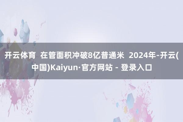 开云体育  在管面积冲破8亿普通米  2024年-开云(中国)Kaiyun·官方网站 - 登录入口