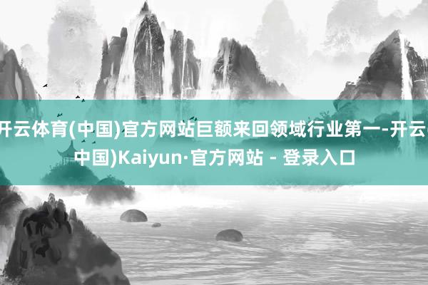开云体育(中国)官方网站巨额来回领域行业第一-开云(中国)Kaiyun·官方网站 - 登录入口