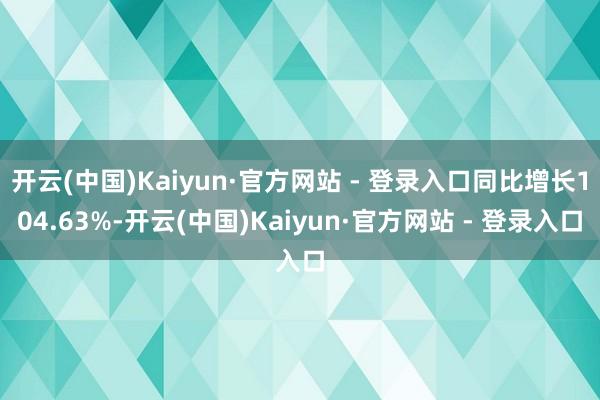 开云(中国)Kaiyun·官方网站 - 登录入口同比增长104.63%-开云(中国)Kaiyun·官方网站 - 登录入口