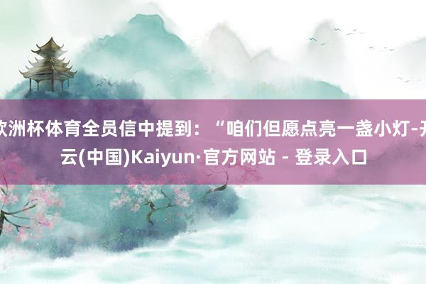 欧洲杯体育全员信中提到：“咱们但愿点亮一盏小灯-开云(中国)Kaiyun·官方网站 - 登录入口