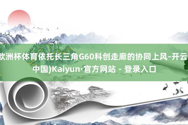 欧洲杯体育依托长三角G60科创走廊的协同上风-开云(中国)Kaiyun·官方网站 - 登录入口