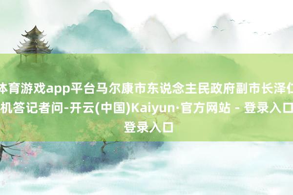 体育游戏app平台马尔康市东说念主民政府副市长泽仁机答记者问-开云(中国)Kaiyun·官方网站 - 登录入口