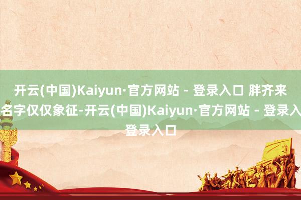 开云(中国)Kaiyun·官方网站 - 登录入口 胖齐来：名字仅仅象征-开云(中国)Kaiyun·官方网站 - 登录入口