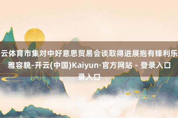 开云体育市集对中好意思贸易会谈取得进展抱有锋利乐不雅容貌-开云(中国)Kaiyun·官方网站 - 登录入口