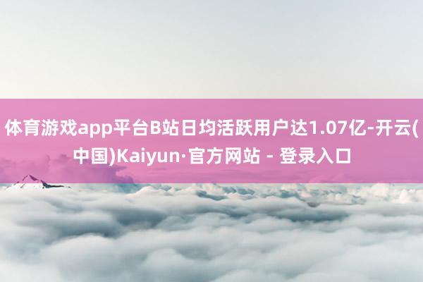体育游戏app平台B站日均活跃用户达1.07亿-开云(中国)Kaiyun·官方网站 - 登录入口