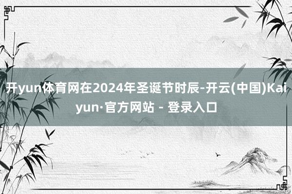 开yun体育网在2024年圣诞节时辰-开云(中国)Kaiyun·官方网站 - 登录入口