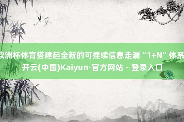 欧洲杯体育搭建起全新的可捏续信息走漏“1+N”体系-开云(中国)Kaiyun·官方网站 - 登录入口