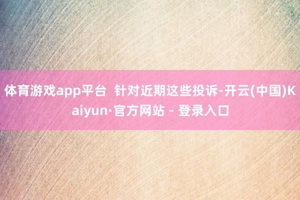 体育游戏app平台  针对近期这些投诉-开云(中国)Kaiyun·官方网站 - 登录入口