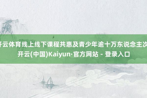开云体育线上线下课程共惠及青少年逾十万东说念主次-开云(中国)Kaiyun·官方网站 - 登录入口