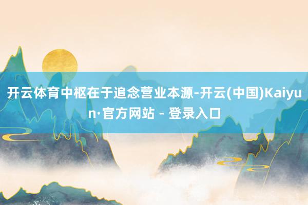 开云体育中枢在于追念营业本源-开云(中国)Kaiyun·官方网站 - 登录入口