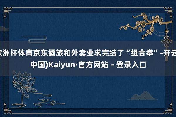 欧洲杯体育京东酒旅和外卖业求完结了“组合拳”-开云(中国)Kaiyun·官方网站 - 登录入口