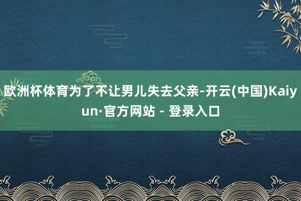 欧洲杯体育为了不让男儿失去父亲-开云(中国)Kaiyun·官方网站 - 登录入口